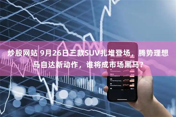 炒股网站 9月26日三款SUV扎堆登场，腾势理想马自达新动作，谁将成市场黑马？