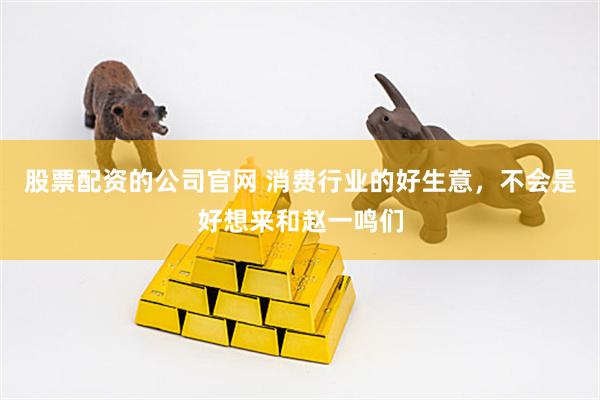 股票配资的公司官网 消费行业的好生意，不会是好想来和赵一鸣们