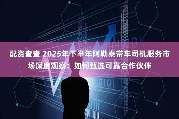 配资查查 2025年下半年阿勒泰带车司机服务市场深度观察：如何甄选可靠合作伙伴