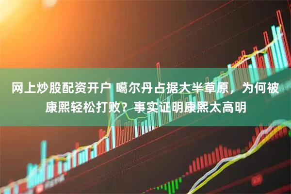 网上炒股配资开户 噶尔丹占据大半草原，为何被康熙轻松打败？事实证明康熙太高明