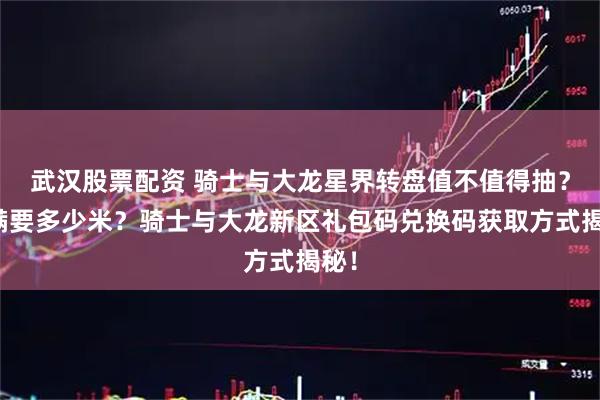 武汉股票配资 骑士与大龙星界转盘值不值得抽？抽满要多少米？骑士与大龙新区礼包码兑换码获取方式揭秘！