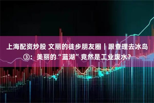 上海配资炒股 文丽的徒步朋友圈｜跟查理去冰岛③：美丽的“蓝湖”竟然是工业废水？