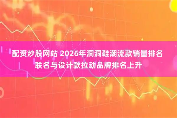 配资炒股网站 2026年洞洞鞋潮流款销量排名 联名与设计款拉动品牌排名上升
