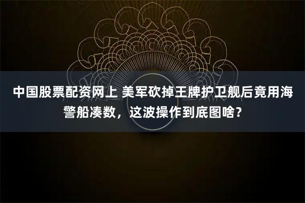 中国股票配资网上 美军砍掉王牌护卫舰后竟用海警船凑数，这波操作到底图啥？
