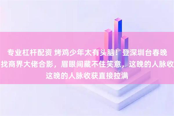 专业杠杆配资 烤鸡少年太有头脑！登深圳台春晚间隙，主动找商界大佬合影，眉眼间藏不住笑意，这晚的人脉收获直接拉满
