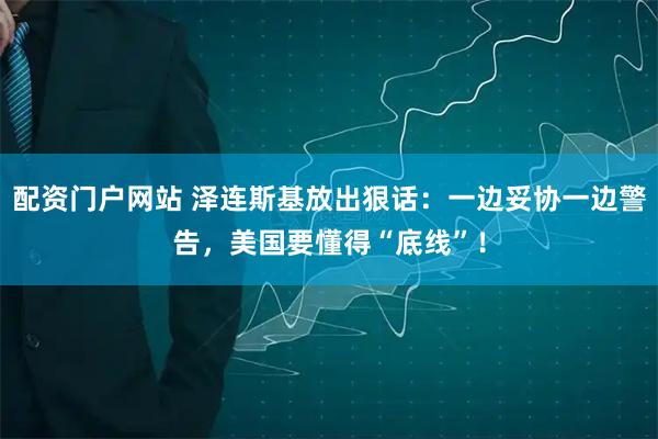 配资门户网站 泽连斯基放出狠话：一边妥协一边警告，美国要懂得“底线”！