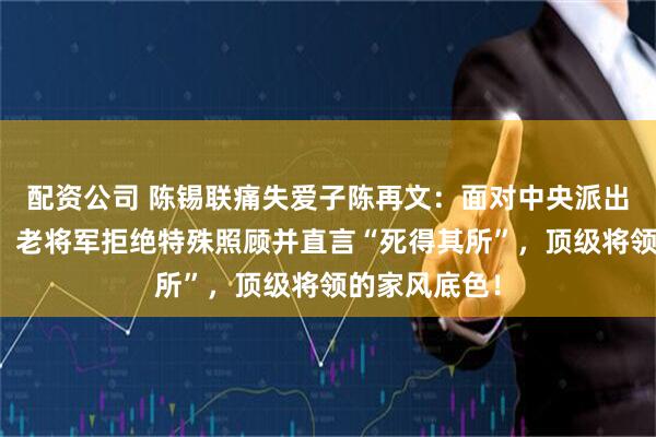 配资公司 陈锡联痛失爱子陈再文：面对中央派出的慰问人员，老将军拒绝特殊照顾并直言“死得其所”，顶级将领的家风底色！