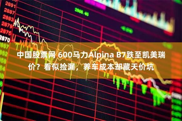 中国股票网 600马力Alpina B7跌至凯美瑞价？看似捡漏，养车成本却藏天价坑