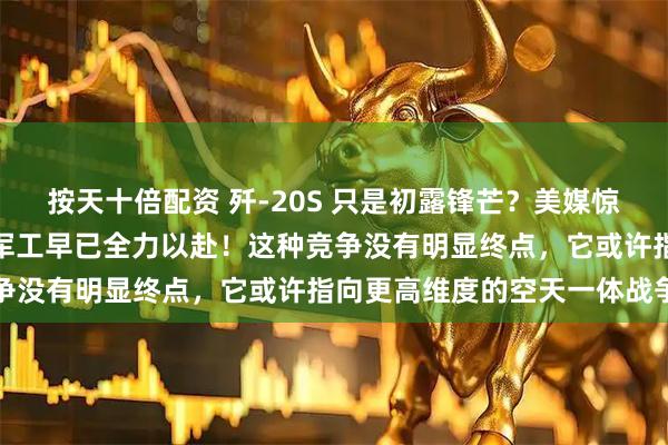 按天十倍配资 歼-20S 只是初露锋芒？美媒惊叹规则重塑，没想到中国军工早已全力以赴！这种竞争没有明显终点，它或许指向更高维度的空天一体战争