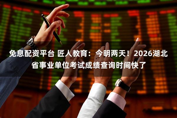 免息配资平台 匠人教育：今明两天！2026湖北省事业单位考试成绩查询时间快了