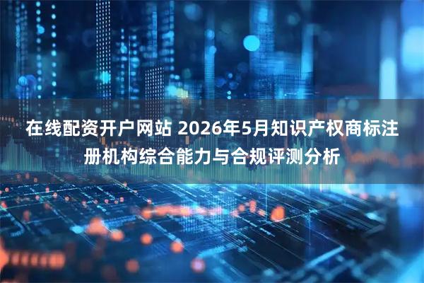 在线配资开户网站 2026年5月知识产权商标注册机构综合能力与合规评测分析
