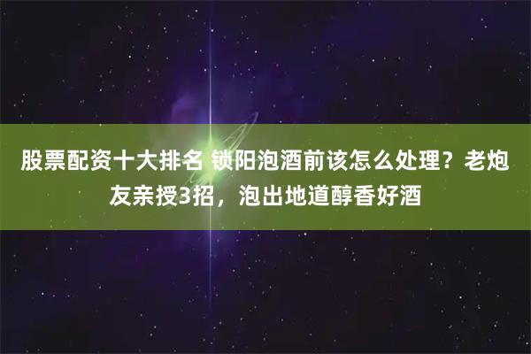 股票配资十大排名 锁阳泡酒前该怎么处理？老炮友亲授3招，泡出地道醇香好酒