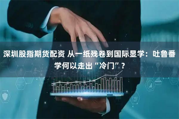 深圳股指期货配资 从一纸残卷到国际显学：吐鲁番学何以走出“冷门”？