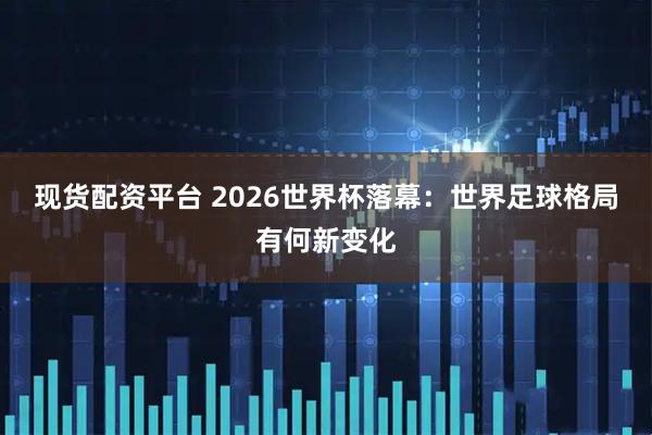 现货配资平台 2026世界杯落幕:世界足球格局有何新变化