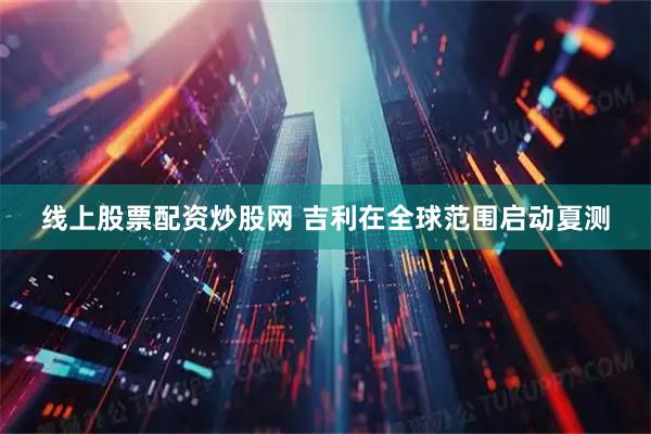 线上股票配资炒股网 吉利在全球范围启动夏测