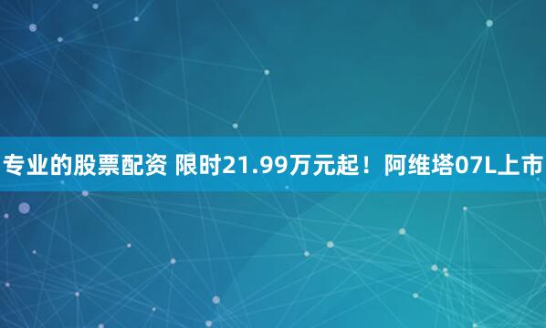 专业的股票配资 限时21.99万元起！阿维塔07L上市