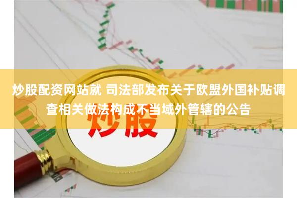 炒股配资网站就 司法部发布关于欧盟外国补贴调查相关做法构成不当域外管辖的公告