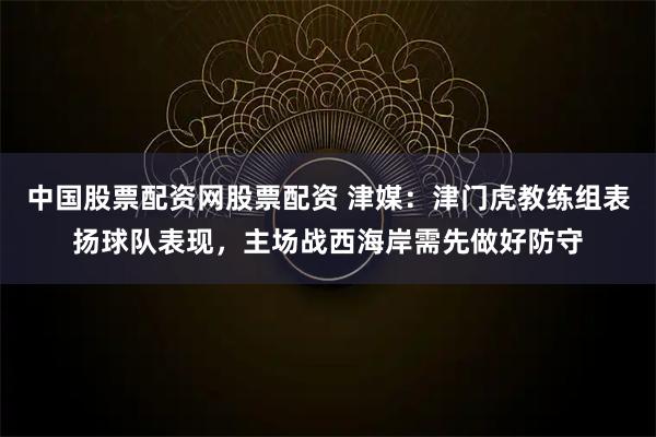 中国股票配资网股票配资 津媒：津门虎教练组表扬球队表现，主场战西海岸需先做好防守