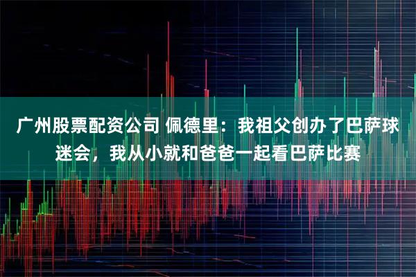 广州股票配资公司 佩德里：我祖父创办了巴萨球迷会，我从小就和爸爸一起看巴萨比赛